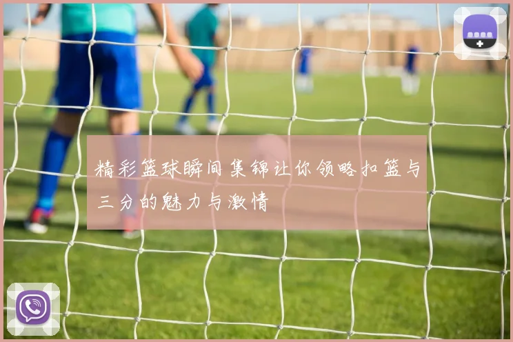 精彩篮球瞬间集锦让你领略扣篮与三分的魅力与激情