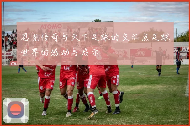 恩克传奇与天下足球的交汇点足球世界的感动与启示