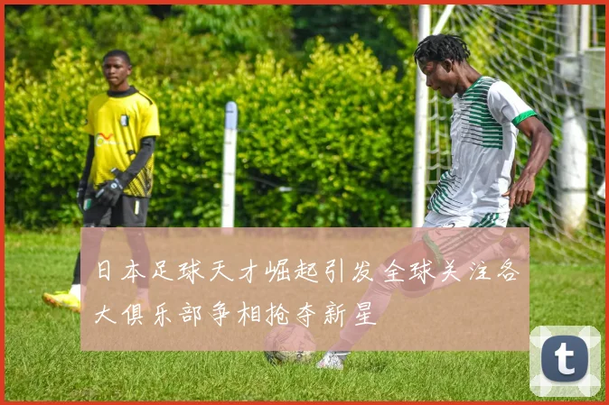 日本足球天才崛起引发全球关注各大俱乐部争相抢夺新星