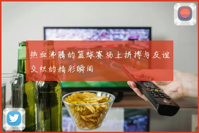 热血沸腾的篮球赛场上拼搏与友谊交织的精彩瞬间