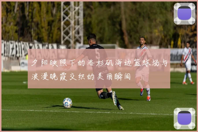 夕阳映照下的洛杉矶海边篮球场与浪漫晚霞交织的美丽瞬间