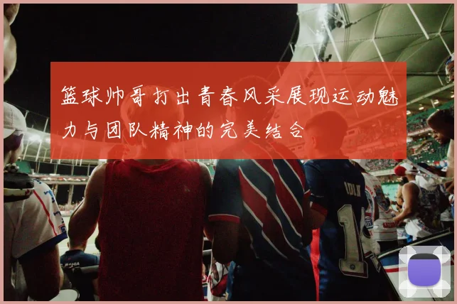 篮球帅哥打出青春风采展现运动魅力与团队精神的完美结合